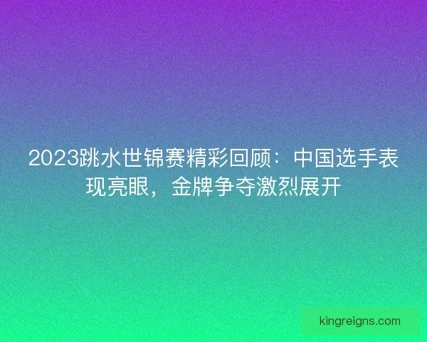 2023跳水世锦赛精彩回顾:中国选手表现亮眼,金牌争夺激烈展开 2023跳水世锦赛精彩回顾:中国选手表现亮眼,金牌争夺激烈展开