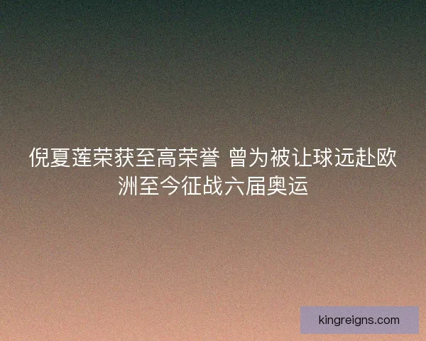 倪夏莲荣获至高荣誉 曾为被让球远赴欧洲至今征战六届奥运