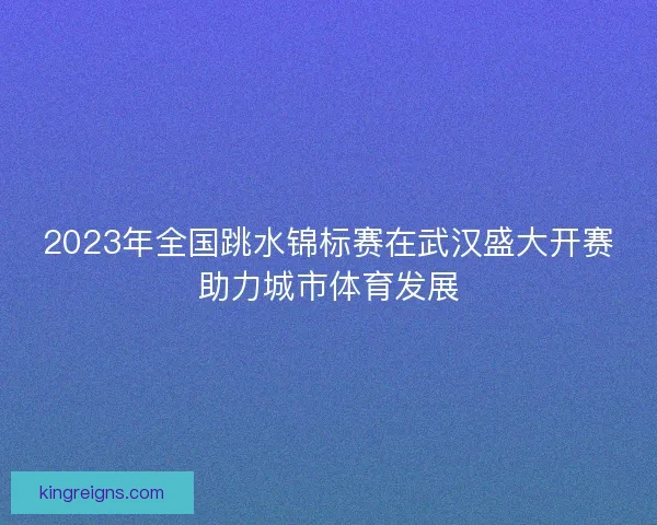 2023年全国跳水锦标赛在武汉盛大开赛助力城市体育发展 2023年全国跳水锦标赛在武汉盛大开赛助力城市体育发展