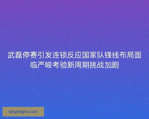 武磊停赛引发连锁反应国家队锋线布局面临严峻考验新周期挑战加剧 武磊停赛引发连锁反应国家队锋线布局面临严峻考验新周期挑战加剧