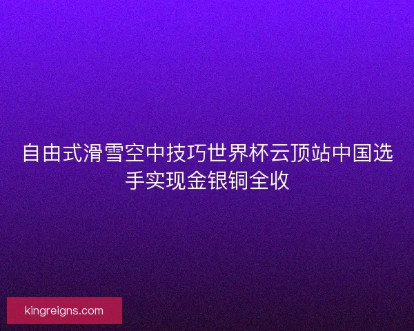 自由式滑雪空中技巧世界杯云顶站中国选手实现金银铜全收 自由式滑雪空中技巧世界杯云顶站中国选手实现金银铜全收