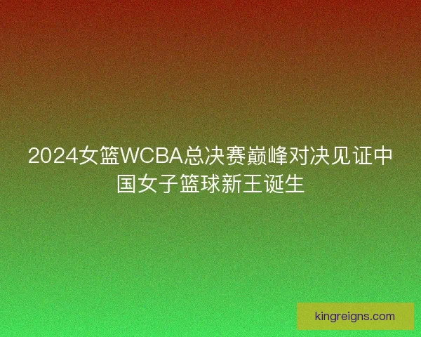 2024女篮WCBA总决赛巅峰对决见证中国女子篮球新王诞生
