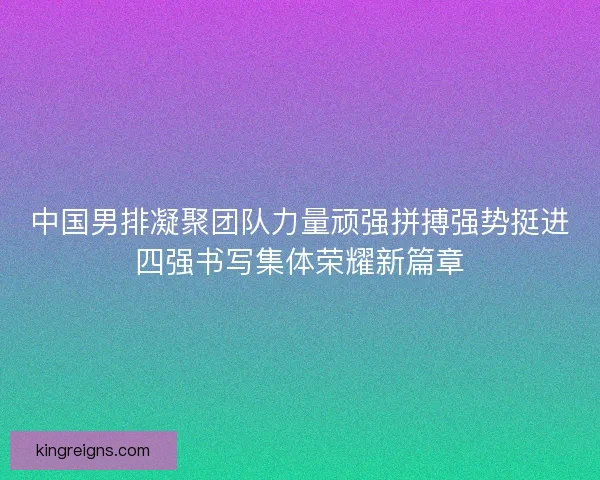 中国男排凝聚团队力量顽强拼搏强势挺进四强书写集体荣耀新篇章