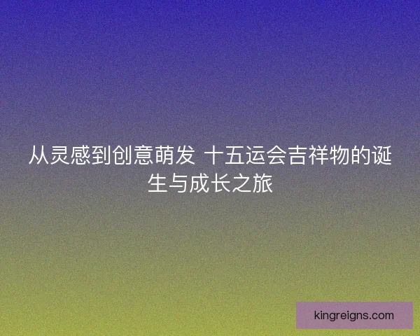 从灵感到创意萌发 十五运会吉祥物的诞生与成长之旅