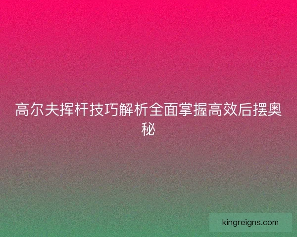 高尔夫挥杆技巧解析全面掌握高效后摆奥秘