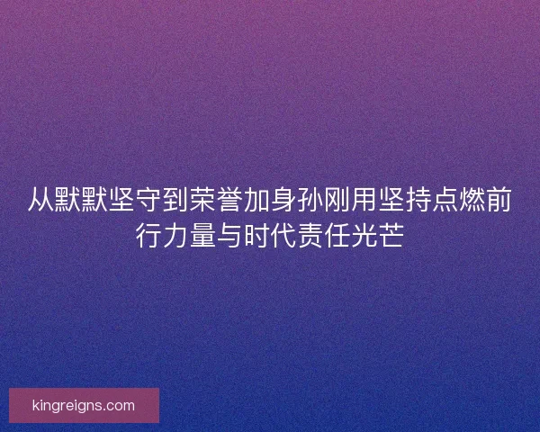 从默默坚守到荣誉加身孙刚用坚持点燃前行力量与时代责任光芒 从默默坚守到荣誉加身孙刚用坚持点燃前行力量与时代责任光芒