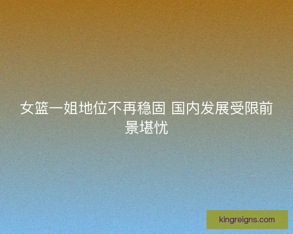 女篮一姐地位不再稳固 国内发展受限前景堪忧 女篮一姐地位不再稳固 国内发展受限前景堪忧