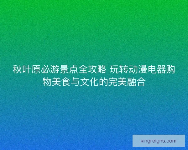 秋叶原必游景点全攻略 玩转动漫电器购物美食与文化的完美融合
