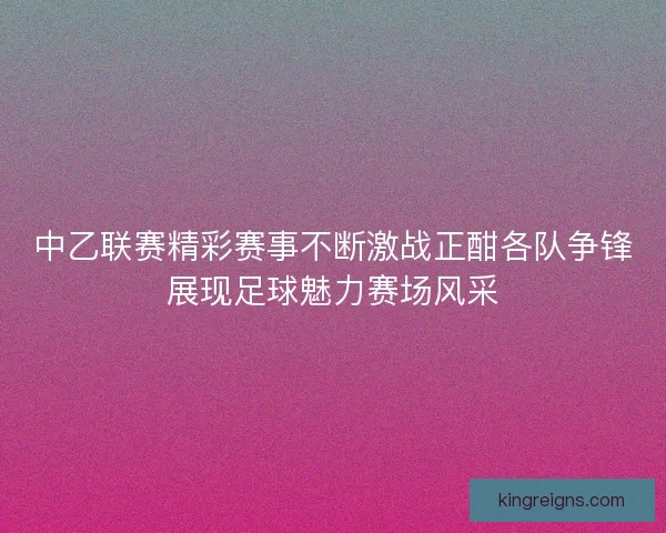 中乙联赛精彩赛事不断激战正酣各队争锋展现足球魅力赛场风采