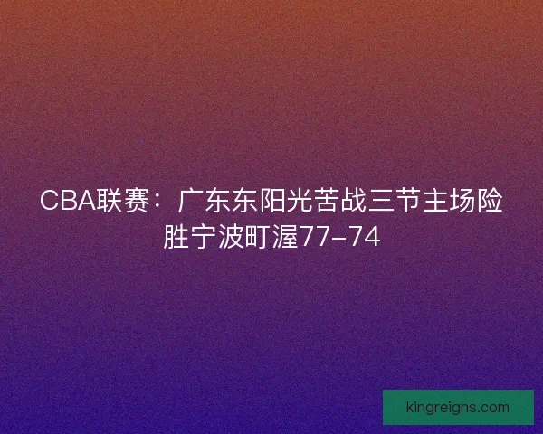 CBA联赛:广东东阳光苦战三节主场险胜宁波町渥77-74 CBA联赛:广东东阳光苦战三节主场险胜宁波町渥77-74