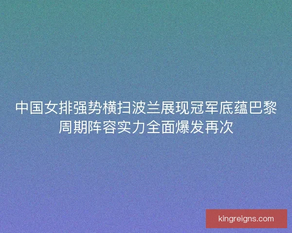 中国女排强势横扫波兰展现冠军底蕴巴黎周期阵容实力全面爆发再次