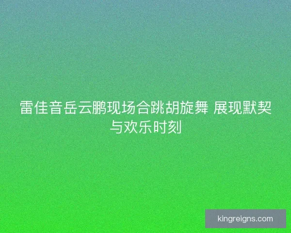 雷佳音岳云鹏现场合跳胡旋舞 展现默契与欢乐时刻 雷佳音岳云鹏现场合跳胡旋舞 展现默契与欢乐时刻